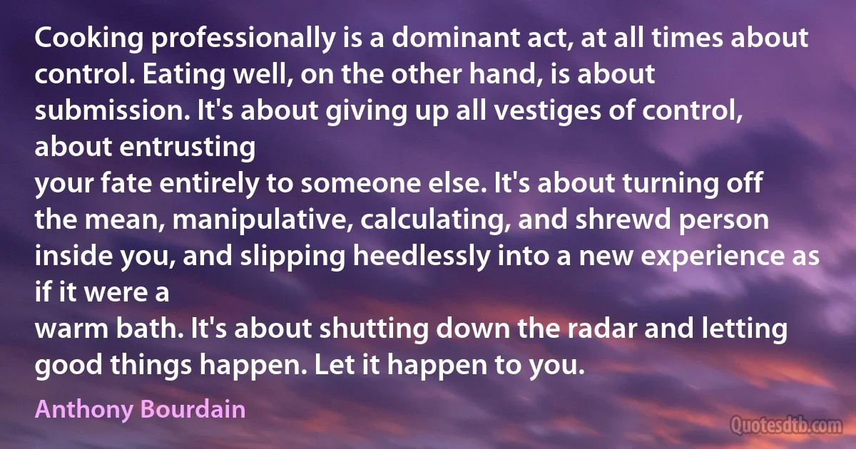 Cooking professionally is a dominant act, at all times about control. Eating well, on the other hand, is about submission. It's about giving up all vestiges of control, about entrusting
your fate entirely to someone else. It's about turning off the mean, manipulative, calculating, and shrewd person inside you, and slipping heedlessly into a new experience as if it were a
warm bath. It's about shutting down the radar and letting good things happen. Let it happen to you. (Anthony Bourdain)