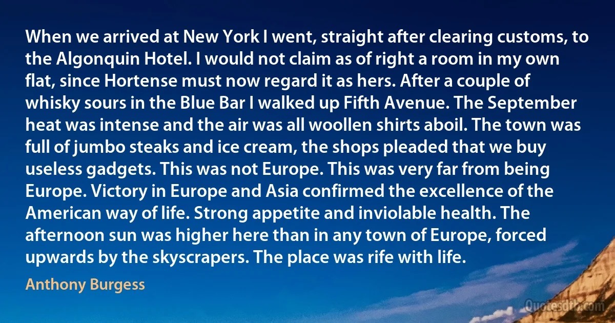 When we arrived at New York I went, straight after clearing customs, to the Algonquin Hotel. I would not claim as of right a room in my own flat, since Hortense must now regard it as hers. After a couple of whisky sours in the Blue Bar I walked up Fifth Avenue. The September heat was intense and the air was all woollen shirts aboil. The town was full of jumbo steaks and ice cream, the shops pleaded that we buy useless gadgets. This was not Europe. This was very far from being Europe. Victory in Europe and Asia confirmed the excellence of the American way of life. Strong appetite and inviolable health. The afternoon sun was higher here than in any town of Europe, forced upwards by the skyscrapers. The place was rife with life. (Anthony Burgess)