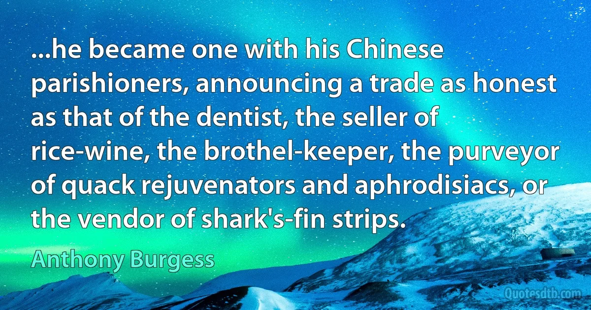 ...he became one with his Chinese parishioners, announcing a trade as honest as that of the dentist, the seller of rice-wine, the brothel-keeper, the purveyor of quack rejuvenators and aphrodisiacs, or the vendor of shark's-fin strips. (Anthony Burgess)