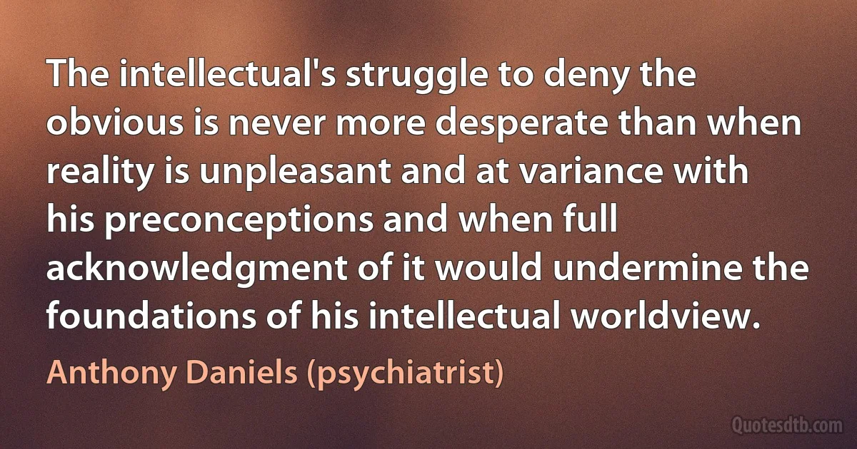 The intellectual's struggle to deny the obvious is never more desperate than when reality is unpleasant and at variance with his preconceptions and when full acknowledgment of it would undermine the foundations of his intellectual worldview. (Anthony Daniels (psychiatrist))