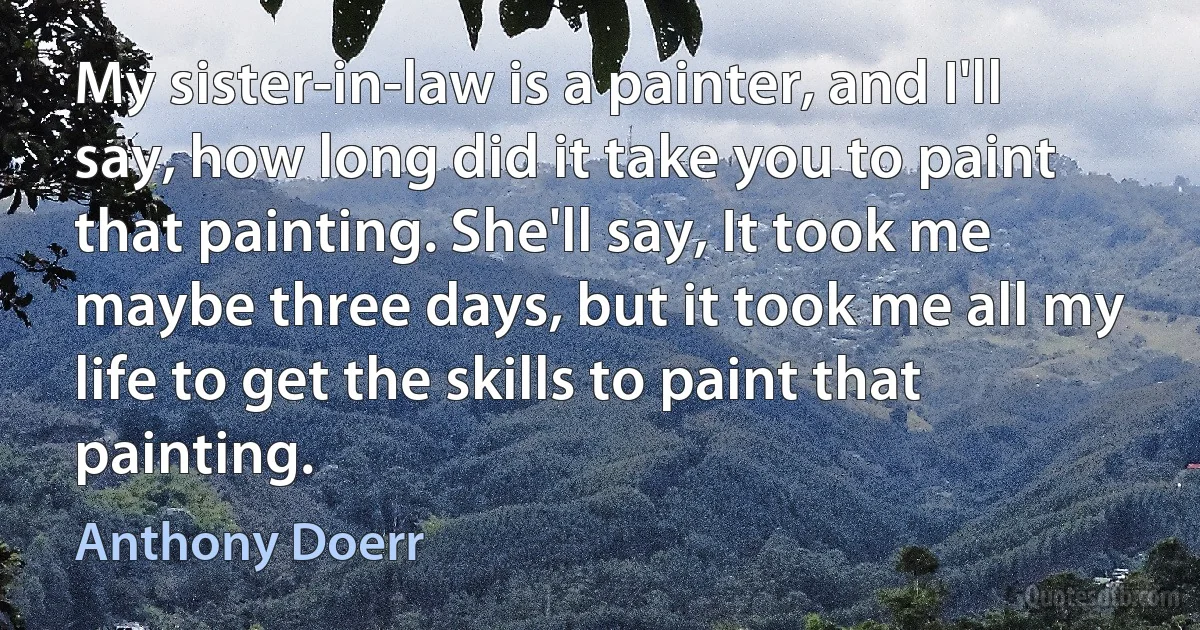 My sister-in-law is a painter, and I'll say, how long did it take you to paint that painting. She'll say, It took me maybe three days, but it took me all my life to get the skills to paint that painting. (Anthony Doerr)