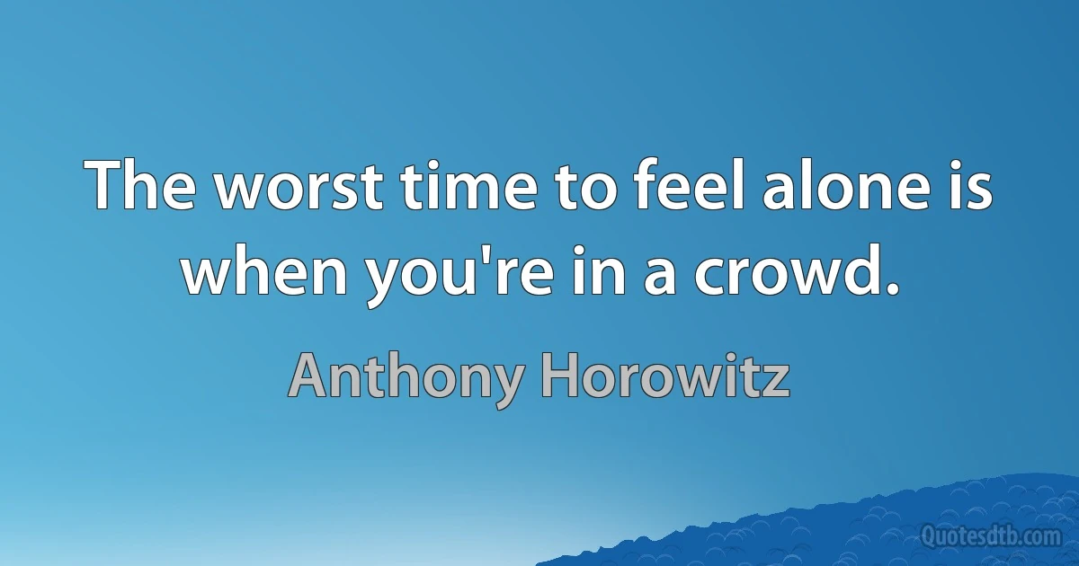 The worst time to feel alone is when you're in a crowd. (Anthony Horowitz)