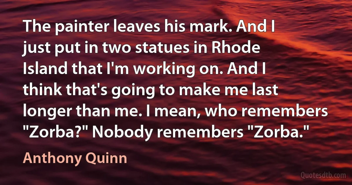 The painter leaves his mark. And I just put in two statues in Rhode Island that I'm working on. And I think that's going to make me last longer than me. I mean, who remembers "Zorba?" Nobody remembers "Zorba." (Anthony Quinn)