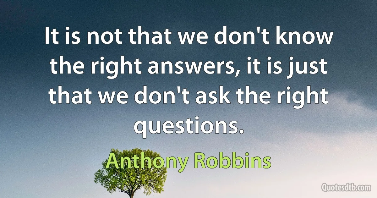 It is not that we don't know the right answers, it is just that we don't ask the right questions. (Anthony Robbins)