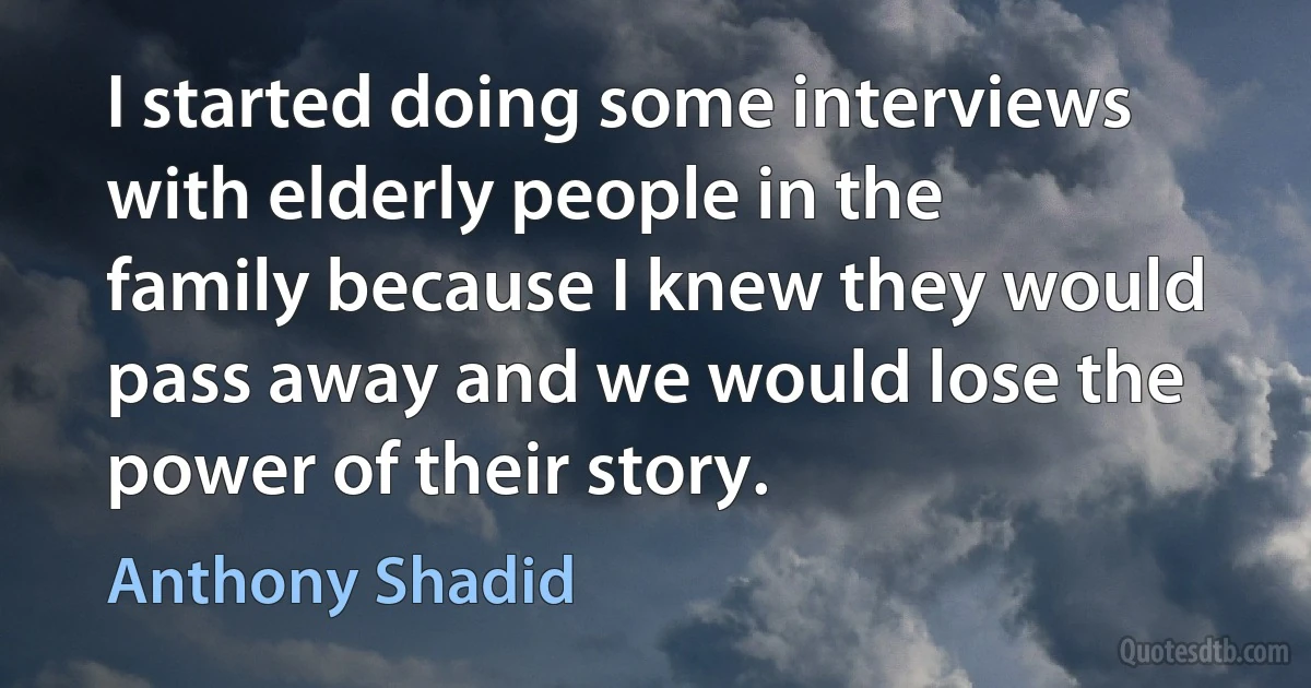 I started doing some interviews with elderly people in the family because I knew they would pass away and we would lose the power of their story. (Anthony Shadid)