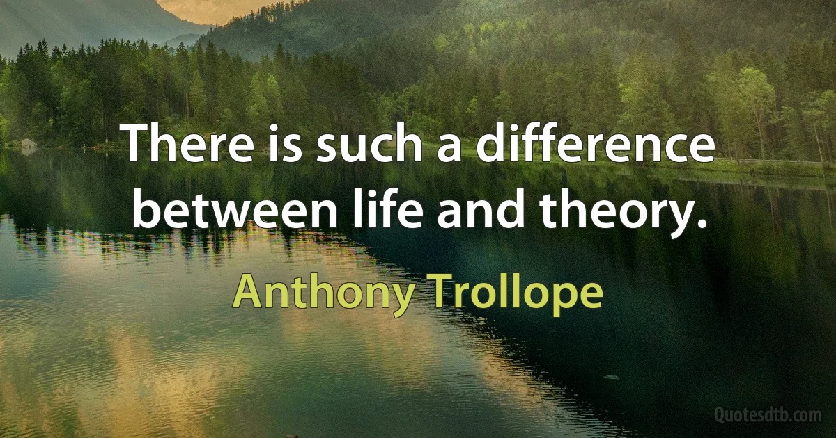 There is such a difference between life and theory. (Anthony Trollope)