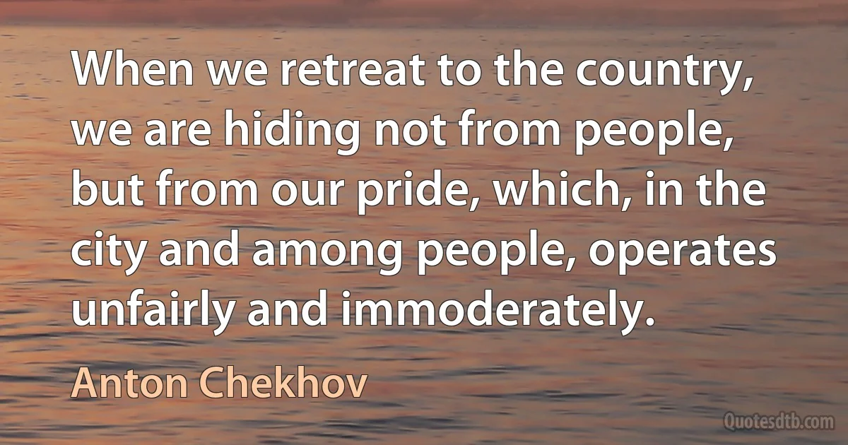 When we retreat to the country, we are hiding not from people, but from our pride, which, in the city and among people, operates unfairly and immoderately. (Anton Chekhov)