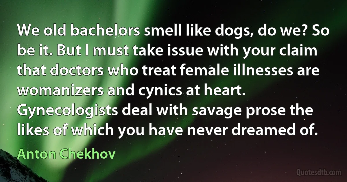 We old bachelors smell like dogs, do we? So be it. But I must take issue with your claim that doctors who treat female illnesses are womanizers and cynics at heart. Gynecologists deal with savage prose the likes of which you have never dreamed of. (Anton Chekhov)