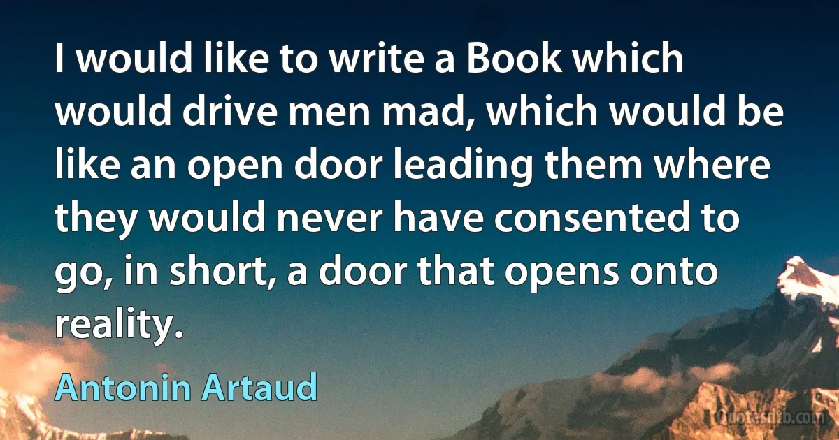 I would like to write a Book which would drive men mad, which would be like an open door leading them where they would never have consented to go, in short, a door that opens onto reality. (Antonin Artaud)