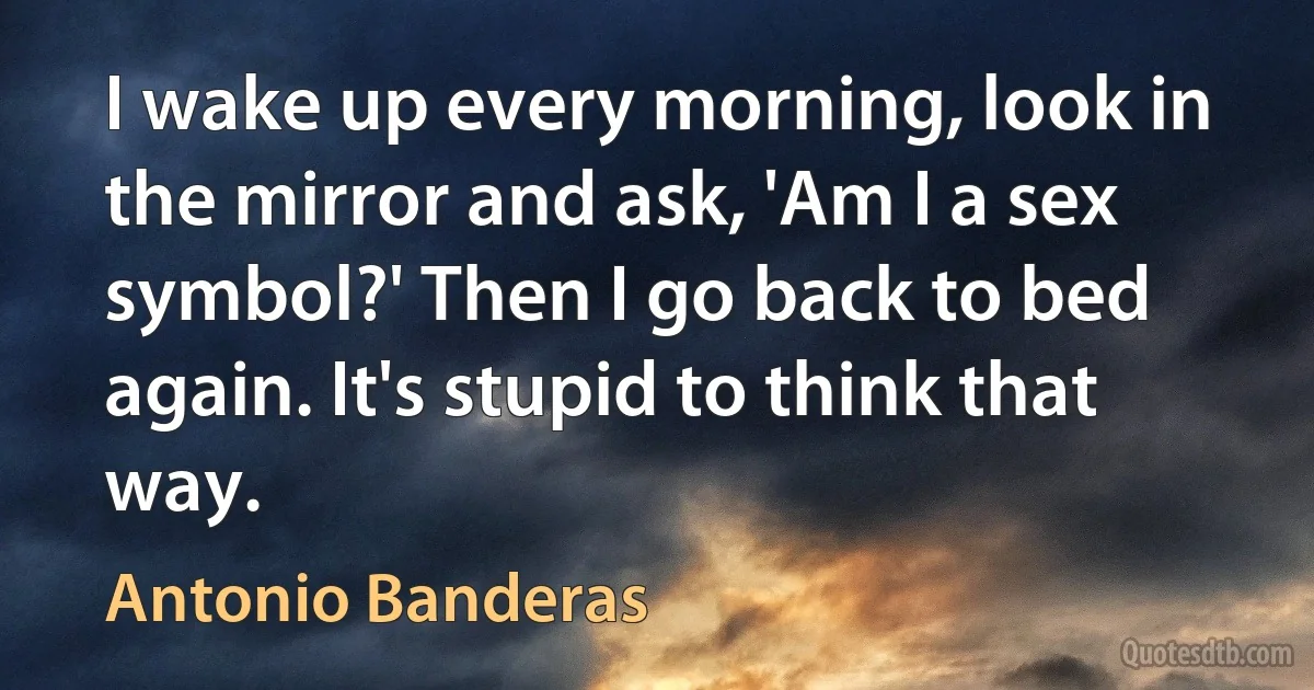 I wake up every morning, look in the mirror and ask, 'Am I a sex symbol?' Then I go back to bed again. It's stupid to think that way. (Antonio Banderas)