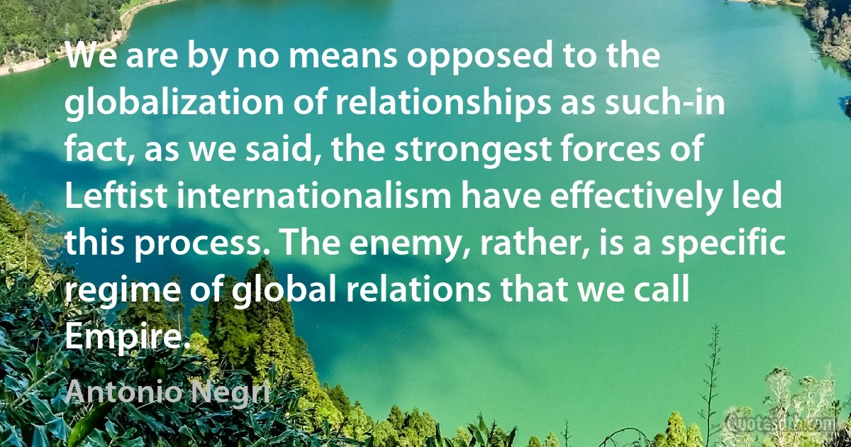 We are by no means opposed to the globalization of relationships as such-in fact, as we said, the strongest forces of Leftist internationalism have effectively led this process. The enemy, rather, is a specific regime of global relations that we call Empire. (Antonio Negri)