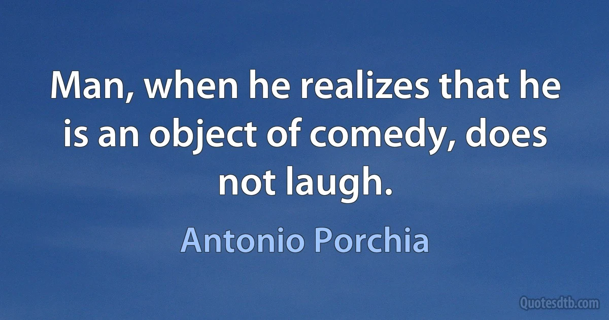 Man, when he realizes that he is an object of comedy, does not laugh. (Antonio Porchia)