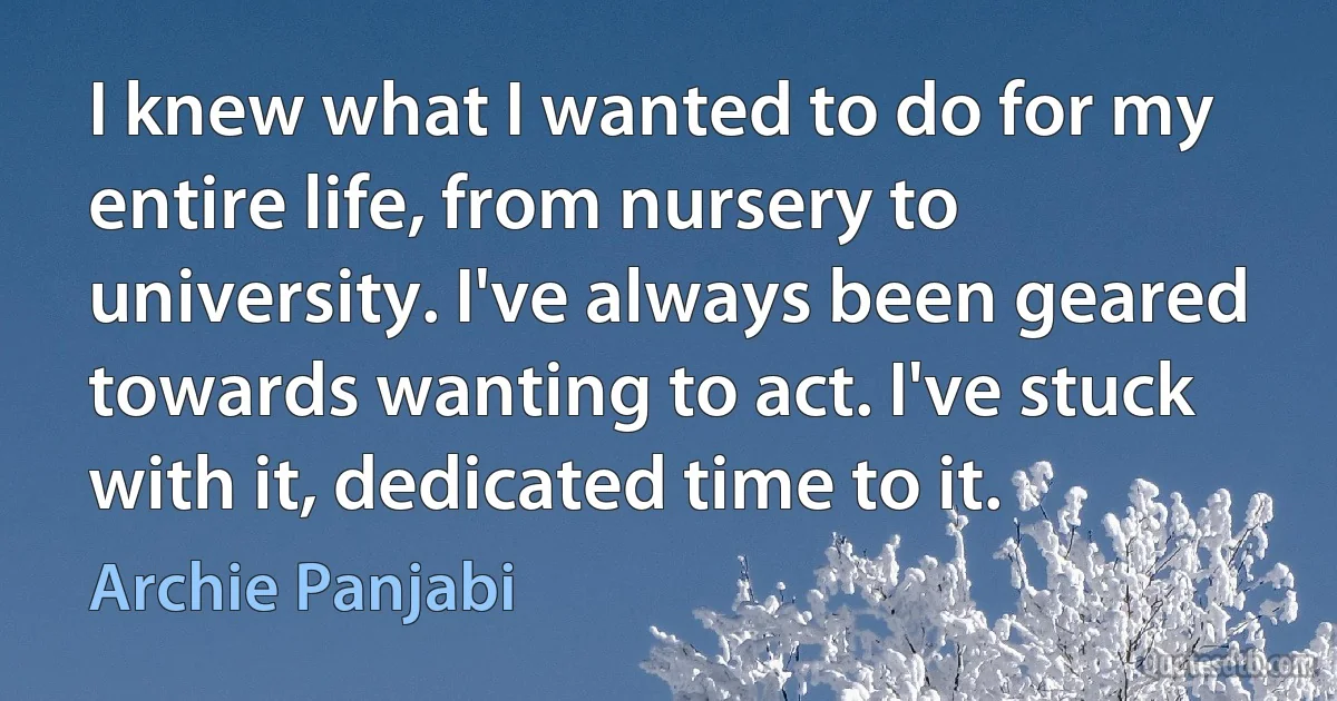 I knew what I wanted to do for my entire life, from nursery to university. I've always been geared towards wanting to act. I've stuck with it, dedicated time to it. (Archie Panjabi)