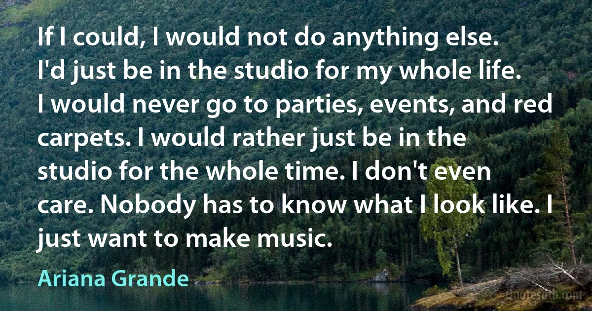 If I could, I would not do anything else. I'd just be in the studio for my whole life. I would never go to parties, events, and red carpets. I would rather just be in the studio for the whole time. I don't even care. Nobody has to know what I look like. I just want to make music. (Ariana Grande)