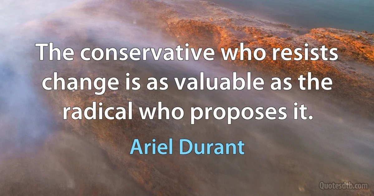 The conservative who resists change is as valuable as the radical who proposes it. (Ariel Durant)