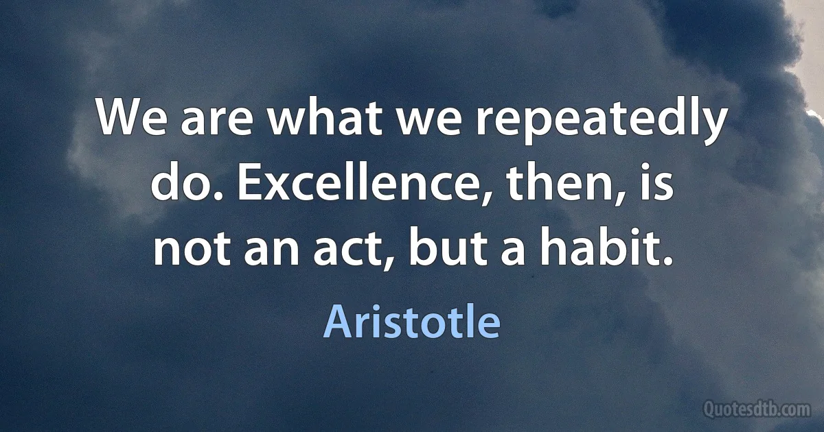 We are what we repeatedly do. Excellence, then, is not an act, but a habit. (Aristotle)