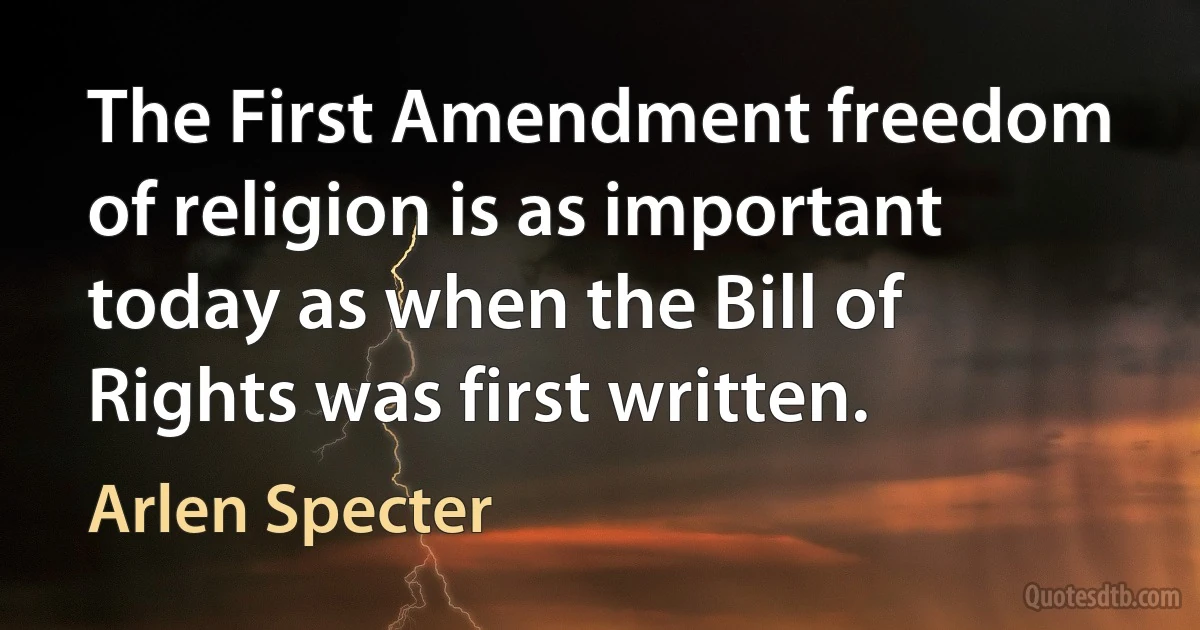 The First Amendment freedom of religion is as important today as when the Bill of Rights was first written. (Arlen Specter)