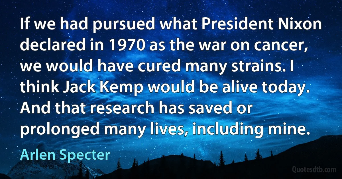 If we had pursued what President Nixon declared in 1970 as the war on cancer, we would have cured many strains. I think Jack Kemp would be alive today. And that research has saved or prolonged many lives, including mine. (Arlen Specter)