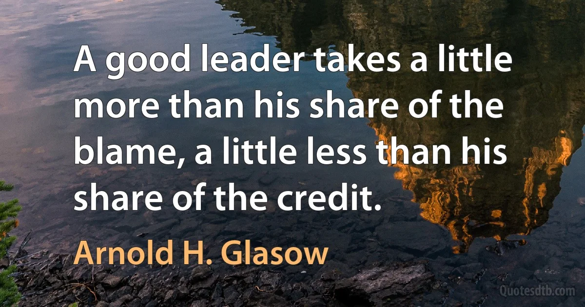 A good leader takes a little more than his share of the blame, a little less than his share of the credit. (Arnold H. Glasow)