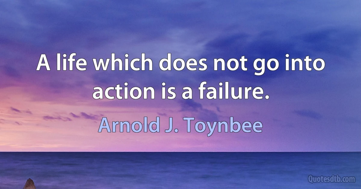 A life which does not go into action is a failure. (Arnold J. Toynbee)