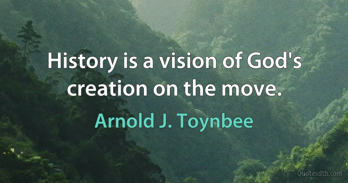 History is a vision of God's creation on the move. (Arnold J. Toynbee)