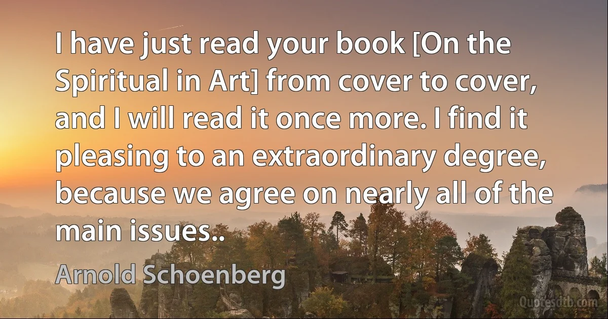 I have just read your book [On the Spiritual in Art] from cover to cover, and I will read it once more. I find it pleasing to an extraordinary degree, because we agree on nearly all of the main issues.. (Arnold Schoenberg)