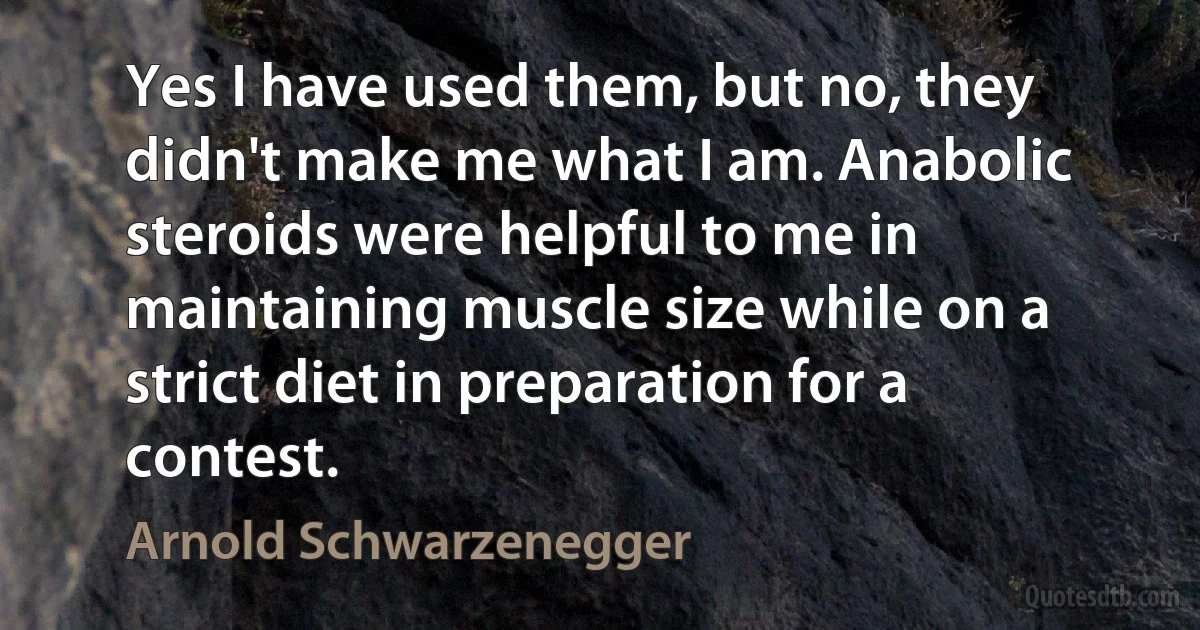 Yes I have used them, but no, they didn't make me what I am. Anabolic steroids were helpful to me in maintaining muscle size while on a strict diet in preparation for a contest. (Arnold Schwarzenegger)