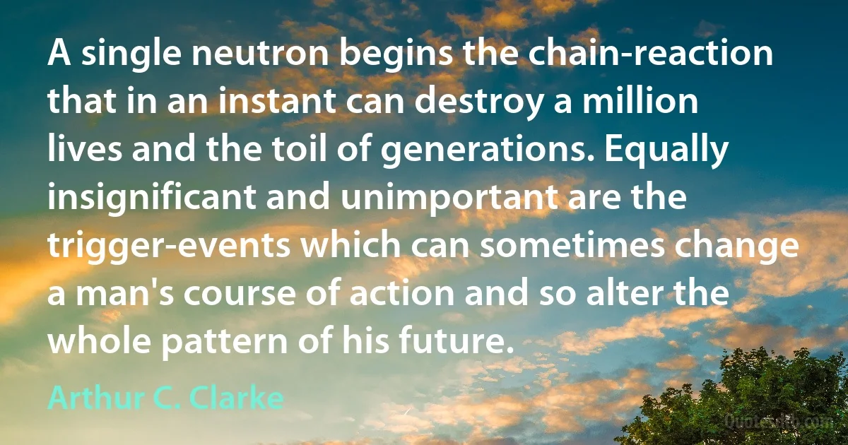 A single neutron begins the chain-reaction that in an instant can destroy a million lives and the toil of generations. Equally insignificant and unimportant are the trigger-events which can sometimes change a man's course of action and so alter the whole pattern of his future. (Arthur C. Clarke)