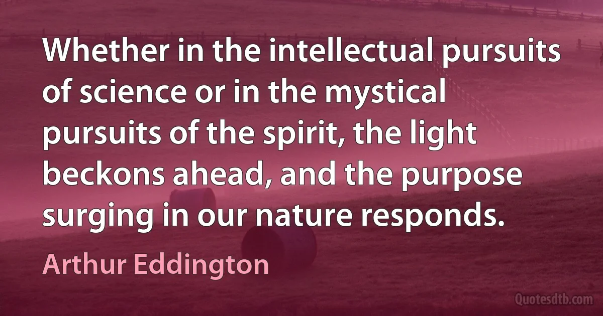 Whether in the intellectual pursuits of science or in the mystical pursuits of the spirit, the light beckons ahead, and the purpose surging in our nature responds. (Arthur Eddington)