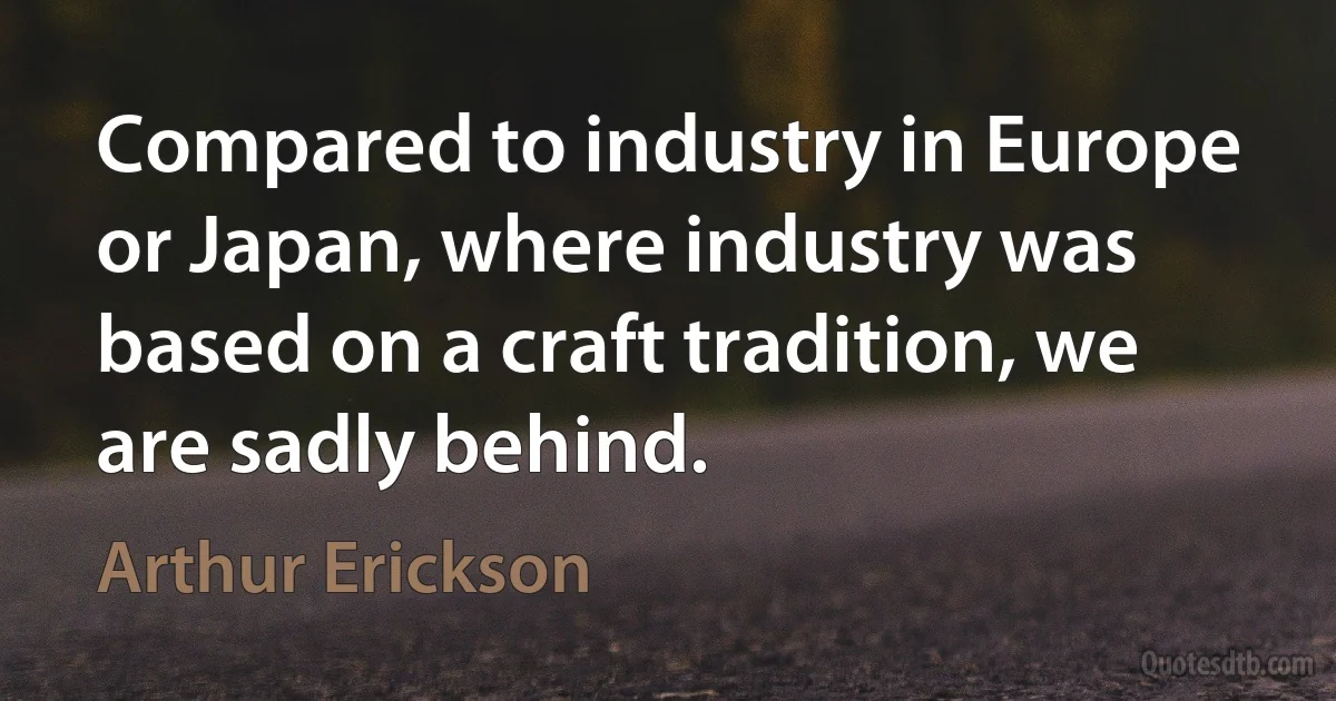 Compared to industry in Europe or Japan, where industry was based on a craft tradition, we are sadly behind. (Arthur Erickson)