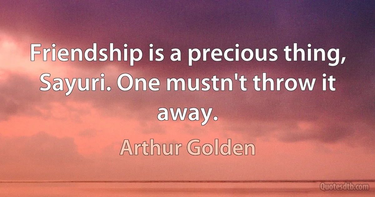 Friendship is a precious thing, Sayuri. One mustn't throw it away. (Arthur Golden)