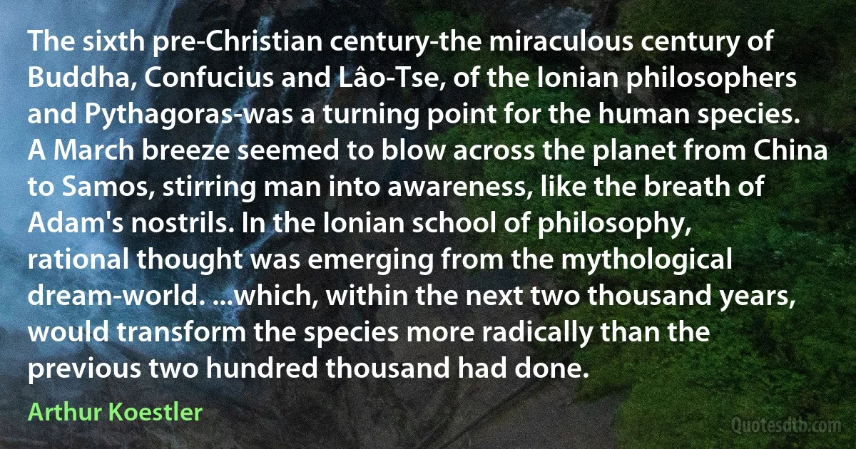 The sixth pre-Christian century-the miraculous century of Buddha, Confucius and Lâo-Tse, of the Ionian philosophers and Pythagoras-was a turning point for the human species. A March breeze seemed to blow across the planet from China to Samos, stirring man into awareness, like the breath of Adam's nostrils. In the Ionian school of philosophy, rational thought was emerging from the mythological dream-world. ...which, within the next two thousand years, would transform the species more radically than the previous two hundred thousand had done. (Arthur Koestler)