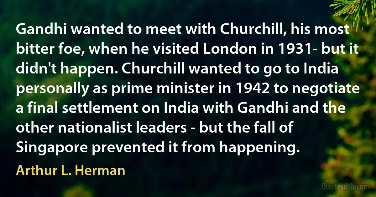 Gandhi wanted to meet with Churchill, his most bitter foe, when he visited London in 1931- but it didn't happen. Churchill wanted to go to India personally as prime minister in 1942 to negotiate a final settlement on India with Gandhi and the other nationalist leaders - but the fall of Singapore prevented it from happening. (Arthur L. Herman)