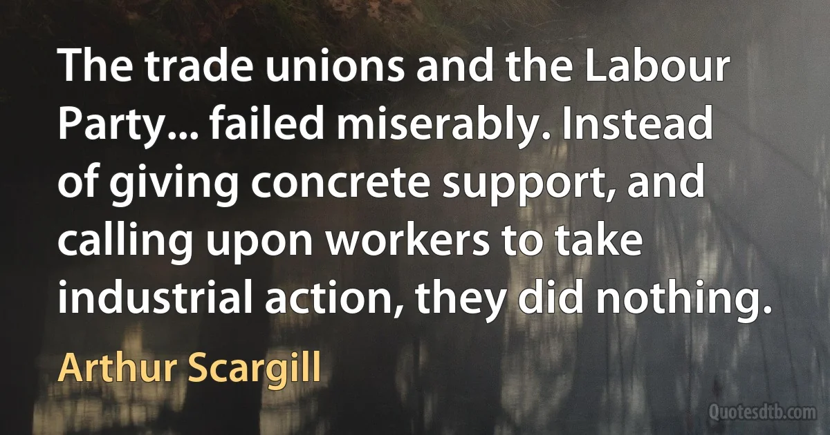 The trade unions and the Labour Party... failed miserably. Instead of giving concrete support, and calling upon workers to take industrial action, they did nothing. (Arthur Scargill)