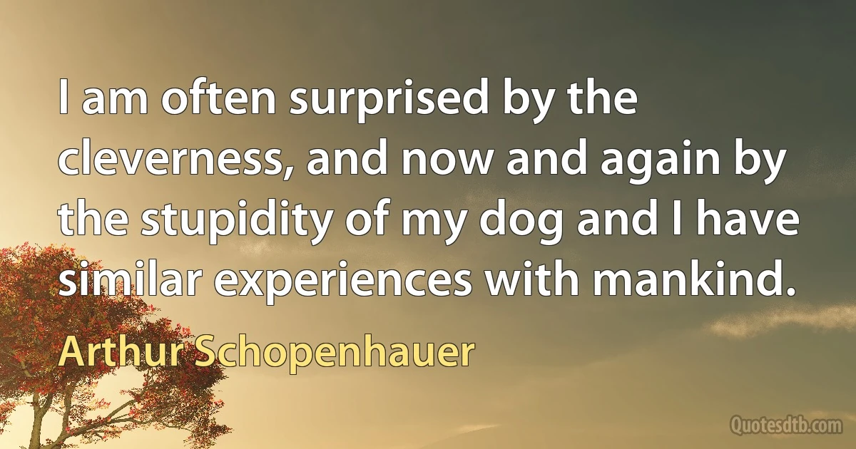 I am often surprised by the cleverness, and now and again by the stupidity of my dog and I have similar experiences with mankind. (Arthur Schopenhauer)