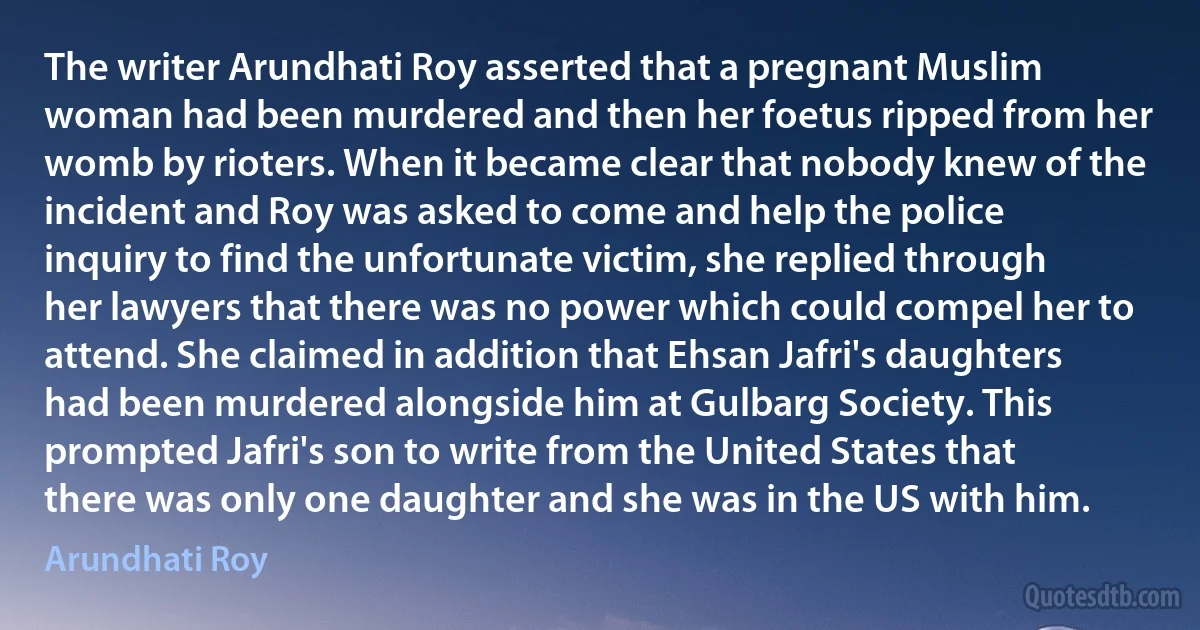 The writer Arundhati Roy asserted that a pregnant Muslim woman had been murdered and then her foetus ripped from her womb by rioters. When it became clear that nobody knew of the incident and Roy was asked to come and help the police inquiry to find the unfortunate victim, she replied through her lawyers that there was no power which could compel her to attend. She claimed in addition that Ehsan Jafri's daughters had been murdered alongside him at Gulbarg Society. This prompted Jafri's son to write from the United States that there was only one daughter and she was in the US with him. (Arundhati Roy)