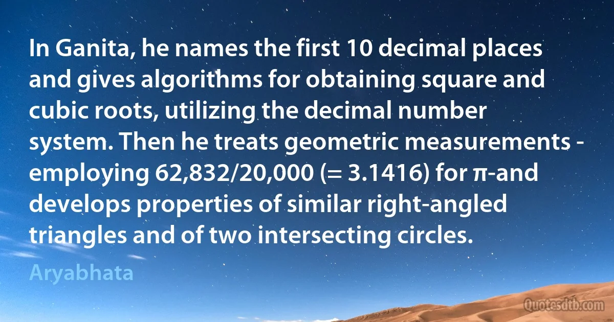 In Ganita, he names the first 10 decimal places and gives algorithms for obtaining square and cubic roots, utilizing the decimal number system. Then he treats geometric measurements - employing 62,832/20,000 (= 3.1416) for π-and develops properties of similar right-angled triangles and of two intersecting circles. (Aryabhata)