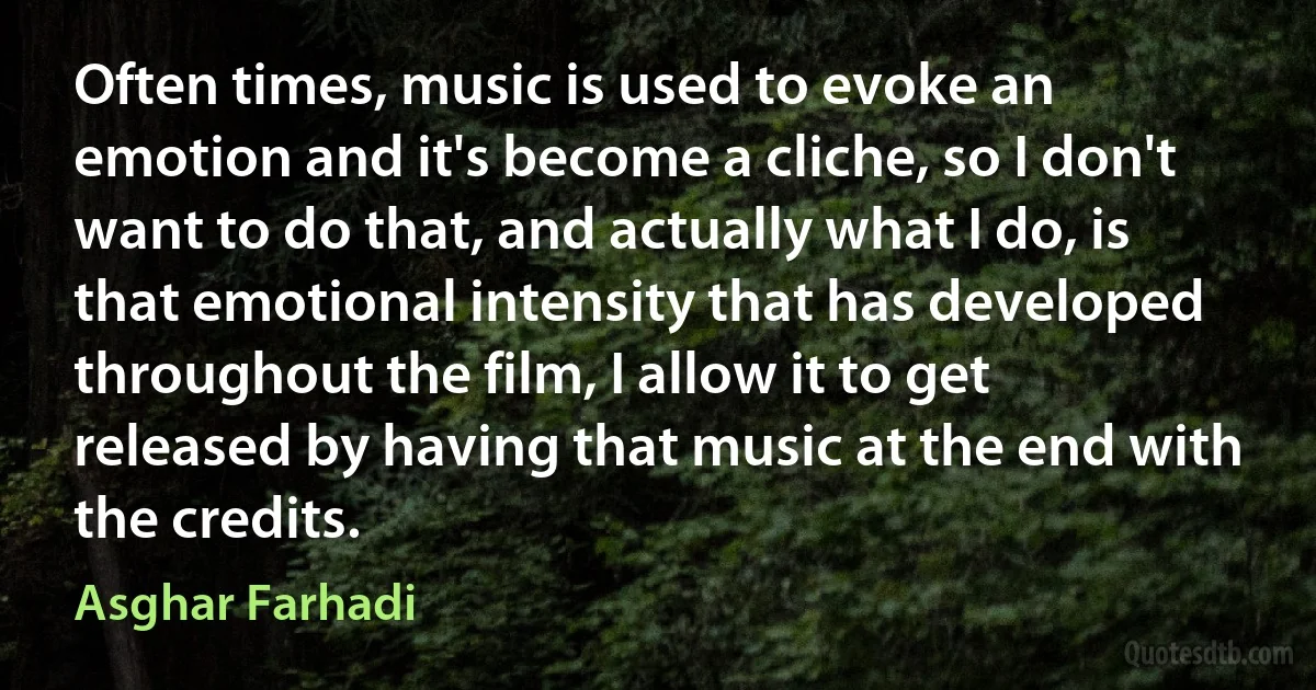 Often times, music is used to evoke an emotion and it's become a cliche, so I don't want to do that, and actually what I do, is that emotional intensity that has developed throughout the film, I allow it to get released by having that music at the end with the credits. (Asghar Farhadi)