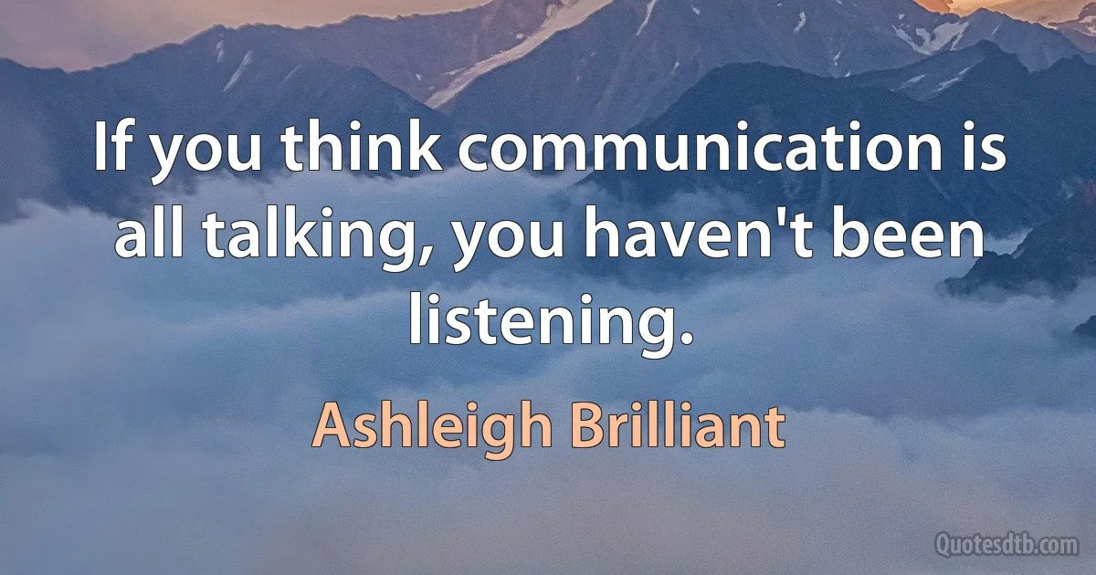 If you think communication is all talking, you haven't been listening. (Ashleigh Brilliant)