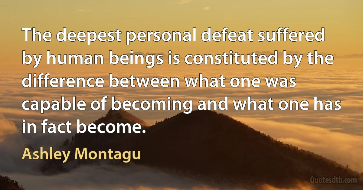 The deepest personal defeat suffered by human beings is constituted by the difference between what one was capable of becoming and what one has in fact become. (Ashley Montagu)