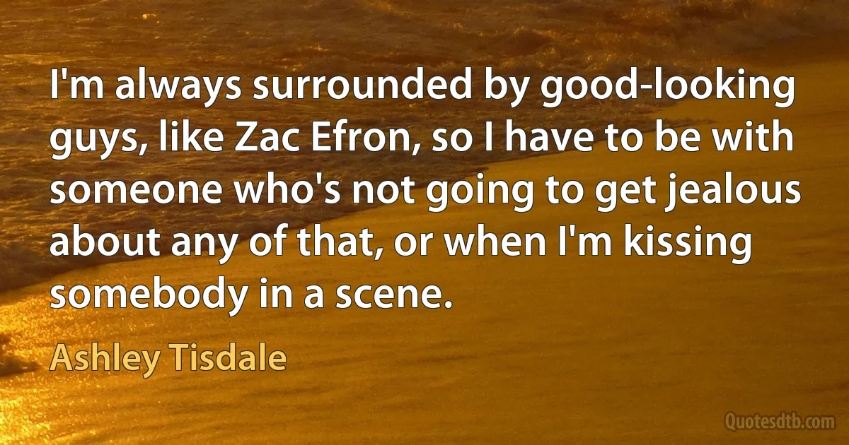 I'm always surrounded by good-looking guys, like Zac Efron, so I have to be with someone who's not going to get jealous about any of that, or when I'm kissing somebody in a scene. (Ashley Tisdale)