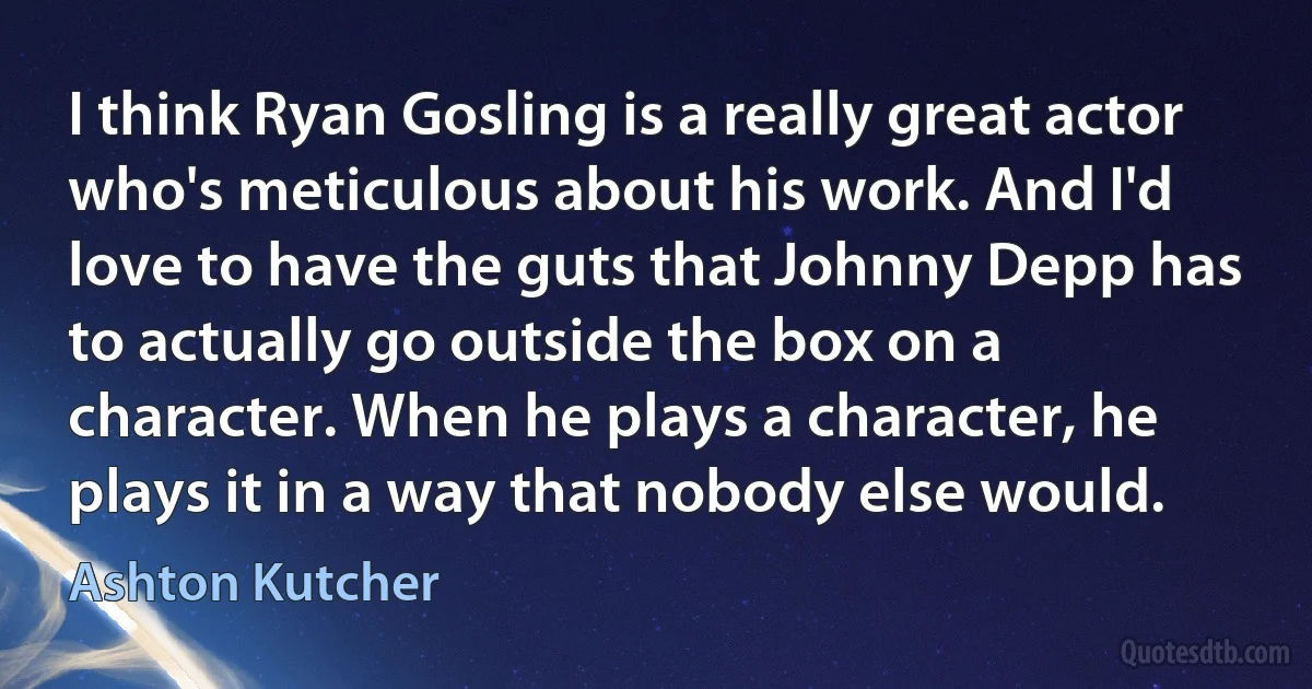 I think Ryan Gosling is a really great actor who's meticulous about his work. And I'd love to have the guts that Johnny Depp has to actually go outside the box on a character. When he plays a character, he plays it in a way that nobody else would. (Ashton Kutcher)