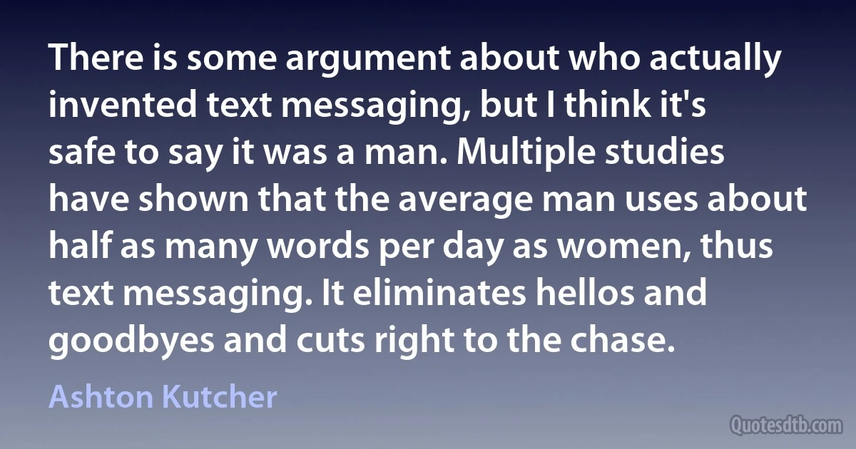 There is some argument about who actually invented text messaging, but I think it's safe to say it was a man. Multiple studies have shown that the average man uses about half as many words per day as women, thus text messaging. It eliminates hellos and goodbyes and cuts right to the chase. (Ashton Kutcher)