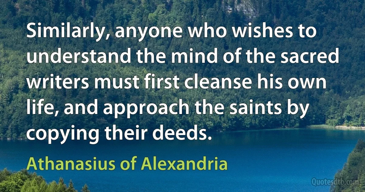 Similarly, anyone who wishes to understand the mind of the sacred writers must first cleanse his own life, and approach the saints by copying their deeds. (Athanasius of Alexandria)