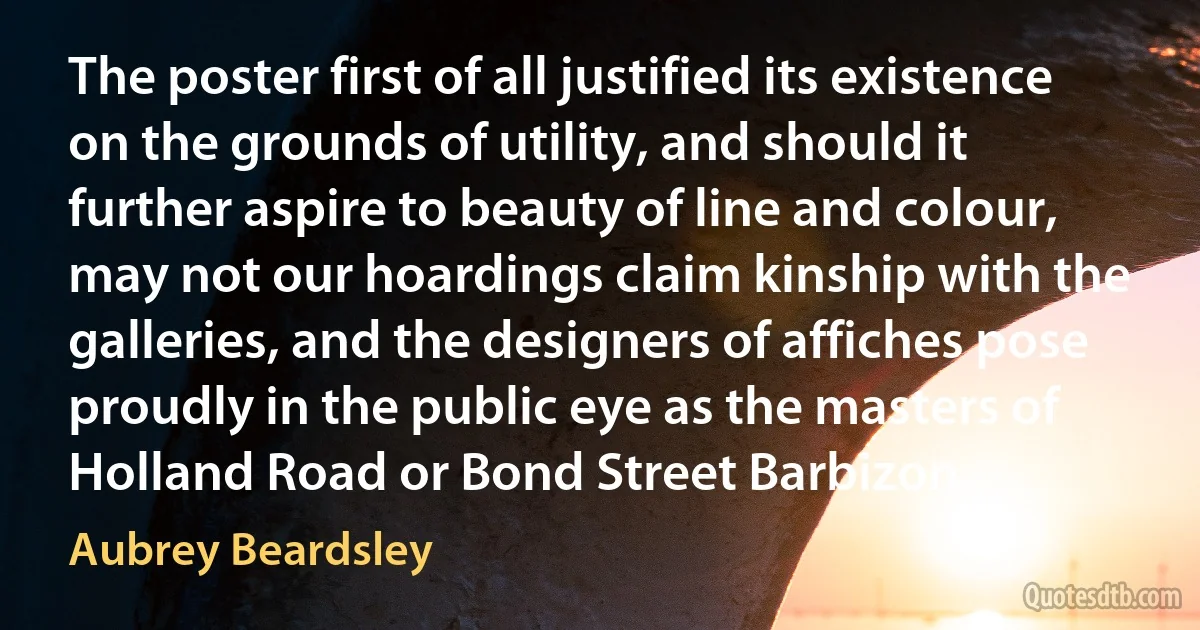 The poster first of all justified its existence on the grounds of utility, and should it further aspire to beauty of line and colour, may not our hoardings claim kinship with the galleries, and the designers of affiches pose proudly in the public eye as the masters of Holland Road or Bond Street Barbizon. (Aubrey Beardsley)