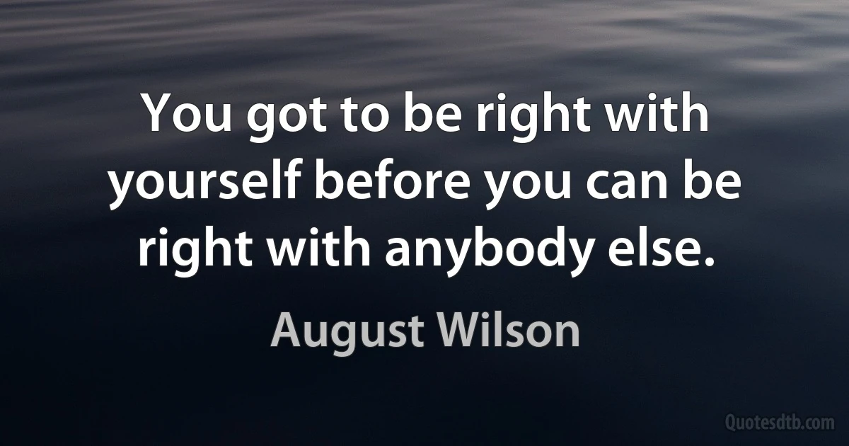 You got to be right with yourself before you can be right with anybody else. (August Wilson)