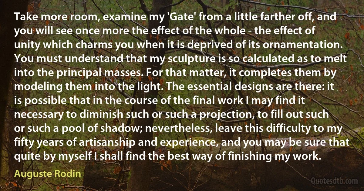 Take more room, examine my 'Gate' from a little farther off, and you will see once more the effect of the whole - the effect of unity which charms you when it is deprived of its ornamentation. You must understand that my sculpture is so calculated as to melt into the principal masses. For that matter, it completes them by modeling them into the light. The essential designs are there: it is possible that in the course of the final work I may find it necessary to diminish such or such a projection, to fill out such or such a pool of shadow; nevertheless, leave this difficulty to my fifty years of artisanship and experience, and you may be sure that quite by myself I shall find the best way of finishing my work. (Auguste Rodin)