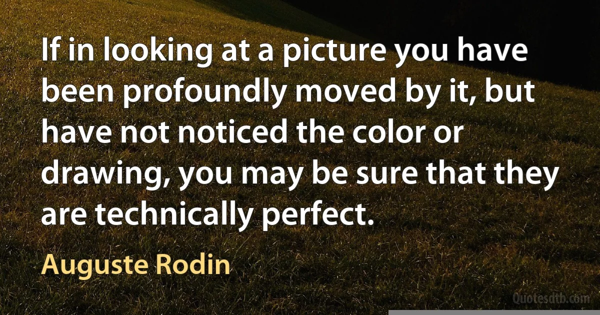 If in looking at a picture you have been profoundly moved by it, but have not noticed the color or drawing, you may be sure that they are technically perfect. (Auguste Rodin)