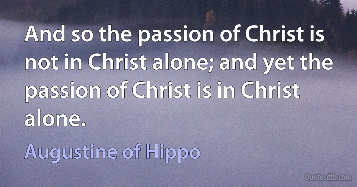 And so the passion of Christ is not in Christ alone; and yet the passion of Christ is in Christ alone. (Augustine of Hippo)