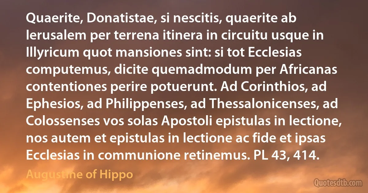 Quaerite, Donatistae, si nescitis, quaerite ab Ierusalem per terrena itinera in circuitu usque in Illyricum quot mansiones sint: si tot Ecclesias computemus, dicite quemadmodum per Africanas contentiones perire potuerunt. Ad Corinthios, ad Ephesios, ad Philippenses, ad Thessalonicenses, ad Colossenses vos solas Apostoli epistulas in lectione, nos autem et epistulas in lectione ac fide et ipsas Ecclesias in communione retinemus. PL 43, 414. (Augustine of Hippo)